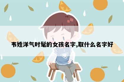 韦姓洋气时髦的女孩名字,取什么名字好